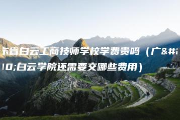 广东省白云工商技师学校学费贵吗（广州白云学院还需要交哪些费用）-广东技校排名网