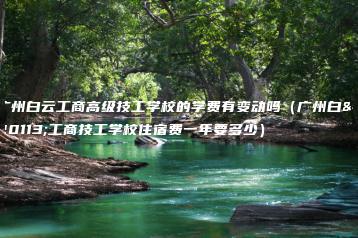 广州白云工商高级技工学校的学费有变动吗（广州白云工商技工学校住宿费一年要多少）-广东技校排名网