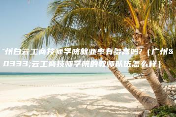 广州白云工商技师学院就业率有多高吗?（广州白云工商技师学院的教师队伍怎么样）-广东技校排名网