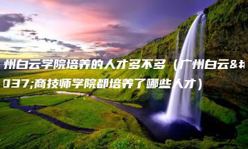 广州白云学院培养的人才多不多（广州白云工商技师学院都培养了哪些人才）-广东技校排名网
