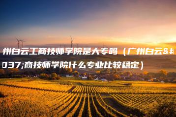 广州白云工商技师学院是大专吗(广州白云工商技师学院什么专业比较稳定)-广东技校排名网
