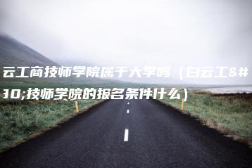 白云工商技师学院属于大学吗（白云工商技师学院的报名条件什么）-广东技校排名网