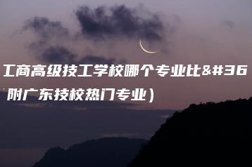 白云工商高级技工学校哪个专业比较好（附广东技校热门专业）-广东技校排名网