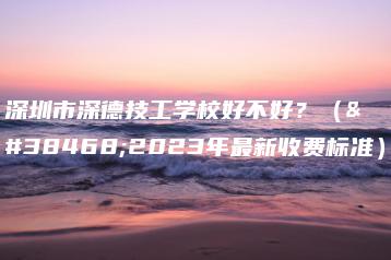 深圳市深德技工学校好不好？（附2023年最新收费标准）-广东技校排名网