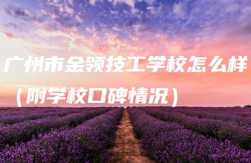 广州市金领技工学校怎么样（附学校口碑情况）-广东技校排名网