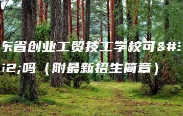 广东省创业工贸技工学校可靠吗(附最新招生简章)-广东技校排名网