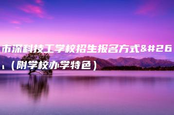 深圳市深科技工学校招生报名方式是什么（附学校办学特色）-广东技校排名网