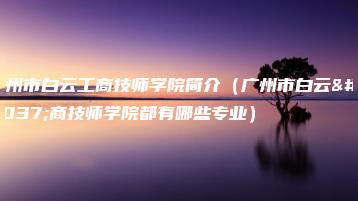 广州市白云工商技师学院简介（广州市白云工商技师学院都有哪些专业）-广东技校排名网