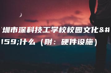 深圳市深科技工学校校园文化是什么（附：硬件设施）-广东技校排名网