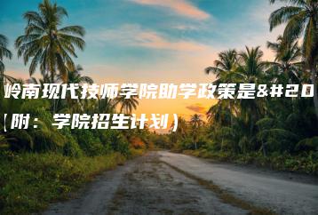 广东岭南现代技师学院助学政策是什么（附：学院招生计划）-广东技校排名网