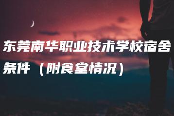 东莞南华职业技术学校宿舍条件（附食堂情况）-广东技校排名网