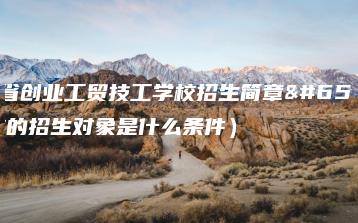 广东省创业工贸技工学校招生简章（学校的招生对象是什么条件）-广东技校排名网