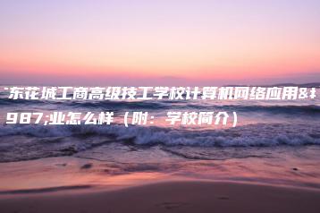 广东花城工商高级技工学校计算机网络应用专业怎么样（附：学校简介）-广东技校排名网