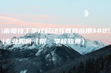 广东南粤技工学校移动互联网应用技术专业如何(附:学校收费)-广东技校排名网