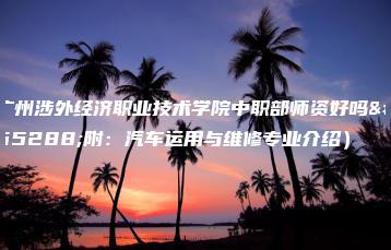 广州涉外经济职业技术学院中职部师资好吗(附:汽车运用与维修专业介绍)-广东技校排名网
