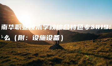 东莞南华职业技术学校综合特色专业是什么（附：设施设备）-广东技校排名网