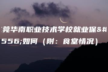 东莞华南职业技术学校就业保障如何（附：食堂情况）-广东技校排名网