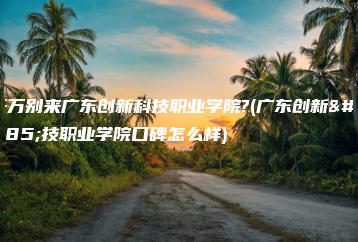 千万别来广东创新科技职业学院?(广东创新科技职业学院口碑怎么样)-广东技校排名网