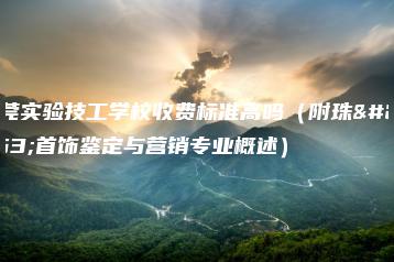 东莞实验技工学校收费标准高吗（附珠宝首饰鉴定与营销专业概述）-广东技校排名网