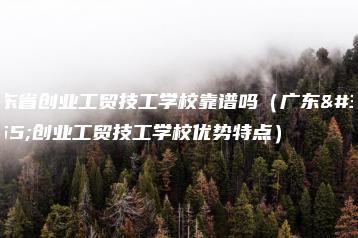 广东省创业工贸技工学校靠谱吗（广东省创业工贸技工学校优势特点）-广东技校排名网