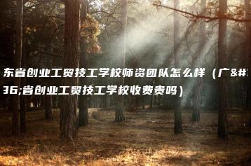 广东省创业工贸技工学校师资团队怎么样（广东省创业工贸技工学校收费贵吗）-广东技校排名网