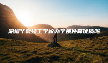 深圳华夏技工学校办学条件算优质吗-广东技校排名网