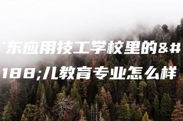 广东应用技工学校里的幼儿教育专业怎么样-广东技校排名网