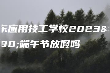 广东应用技工学校2023年端午节放假吗-广东技校排名网