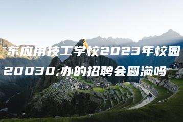 广东应用技工学校2023年校园举办的招聘会圆满吗-广东技校排名网