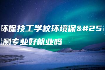 广东环保技工学校环境保护与检测专业好就业吗-广东技校排名网