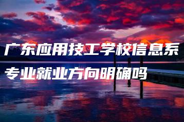 广东应用技工学校信息系专业就业方向明确吗-广东技校排名网