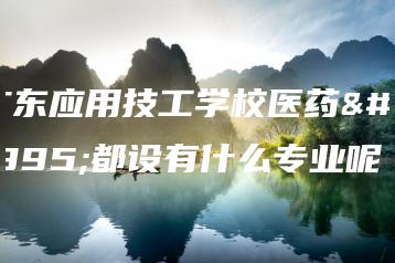 广东应用技工学校医药系都设有什么专业呢-广东技校排名网