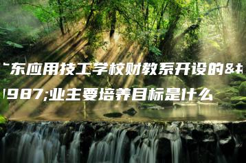 广东应用技工学校财教系开设的专业主要培养目标是什么-广东技校排名网