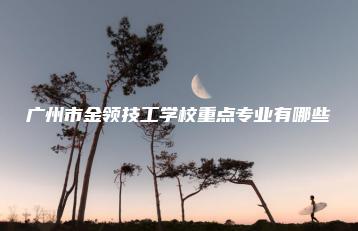 广州市金领技工学校重点专业有哪些-广东技校排名网
