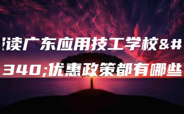 报读广东应用技工学校的优惠政策都有哪些-广东技校排名网