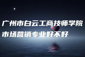 广州市白云工商技师学院市场营销专业好不好-广东技校排名网