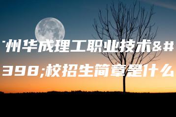 广州华成理工职业技术学校招生简章是什么-广东技校排名网