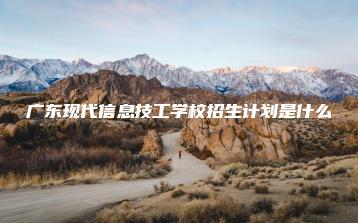 广东现代信息技工学校招生计划是什么-广东技校排名网