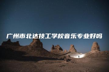 广州市北达技工学校音乐专业好吗-广东技校排名网