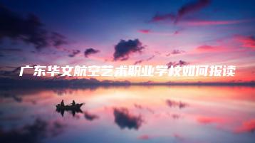 广东华文航空艺术职业学校如何报读-广东技校排名网