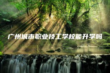 广州城市职业技工学校能升学吗-广东技校排名网