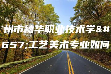 广州市穗华职业技术学校工艺美术专业如何-广东技校排名网