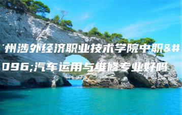 广州涉外经济职业技术学院中职部汽车运用与维修专业好吗-广东技校排名网