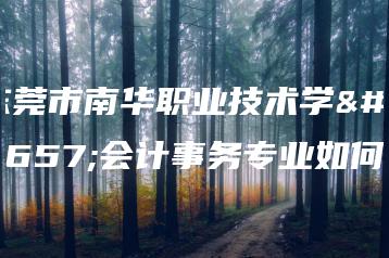 东莞市南华职业技术学校会计事务专业如何-广东技校排名网