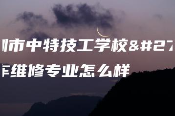 深圳市中特技工学校汽车维修专业怎么样-广东技校排名网