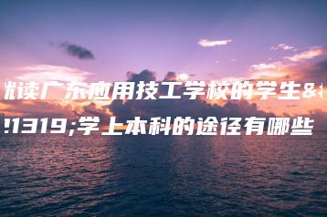 就读广东应用技工学校的学生升学上本科的途径有哪些-广东技校排名网