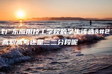 就读广东应用技工学校的学生该选择高职高考还是三二分段呢-广东技校排名网