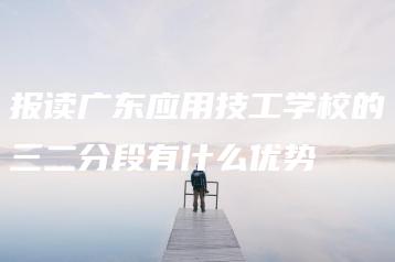 报读广东应用技工学校的三二分段有什么优势-广东技校排名网