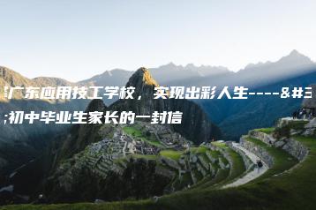选择广东应用技工学校，实现出彩人生----致初中毕业生家长的一封信-广东技校排名网