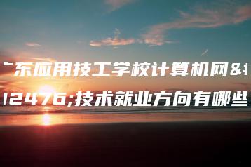 广东应用技工学校计算机网络技术就业方向有哪些-广东技校排名网